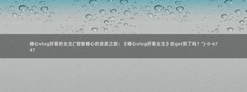 糖心vlog黄旧版：糖心vlog好看的女